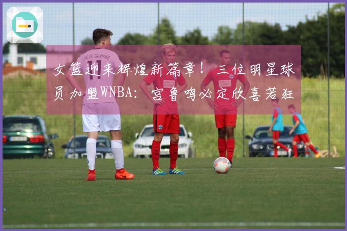 女篮迎来辉煌新篇章！三位明星球员加盟WNBA：宫鲁鸣必定欣喜若狂