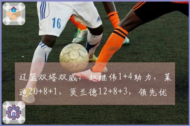 辽篮双塔双威，赵继伟1+4助力，莱迪20+8+1，莫兰德12+8+3，领先优势达9分