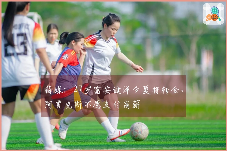 荷媒：27岁富安健洋今夏将转会，阿贾克斯不愿支付高薪