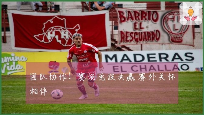 团队协作！赛场竞技共赢 赛外关怀相伴