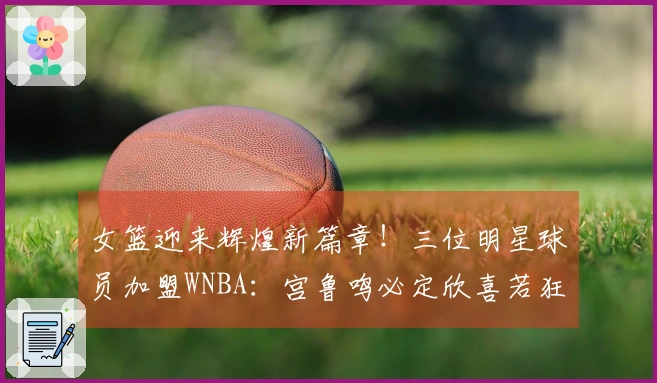 女篮迎来辉煌新篇章！三位明星球员加盟WNBA：宫鲁鸣必定欣喜若狂